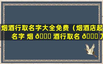 烟酒行取名字大全免费（烟酒店起名字 烟 🐝 酒行取名 🐕 万博商行）